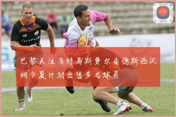 巴黎关注马特乌斯费尔南德斯西汉姆今夏计划出售多名球员