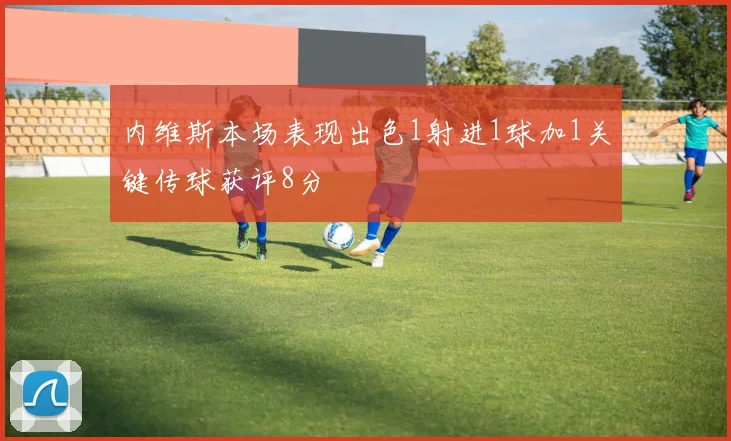 内维斯本场表现出色1射进1球加1关键传球获评8分