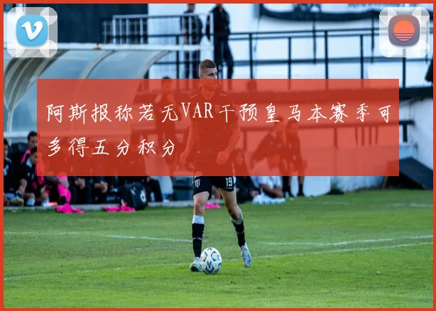 阿斯报称若无VAR干预皇马本赛季可多得五分积分