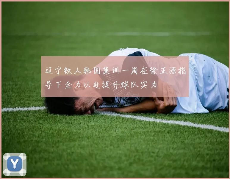 辽宁铁人韩国集训一周在徐正源指导下全力以赴提升球队实力