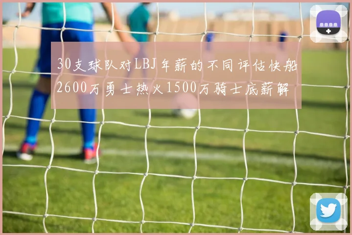 30支球队对LBJ年薪的不同评估快船2600万勇士热火1500万骑士底薪解析