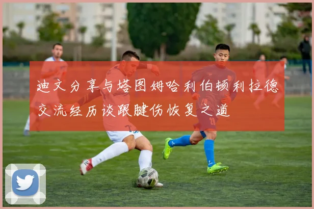 迪文分享与塔图姆哈利伯顿利拉德交流经历谈跟腱伤恢复之道