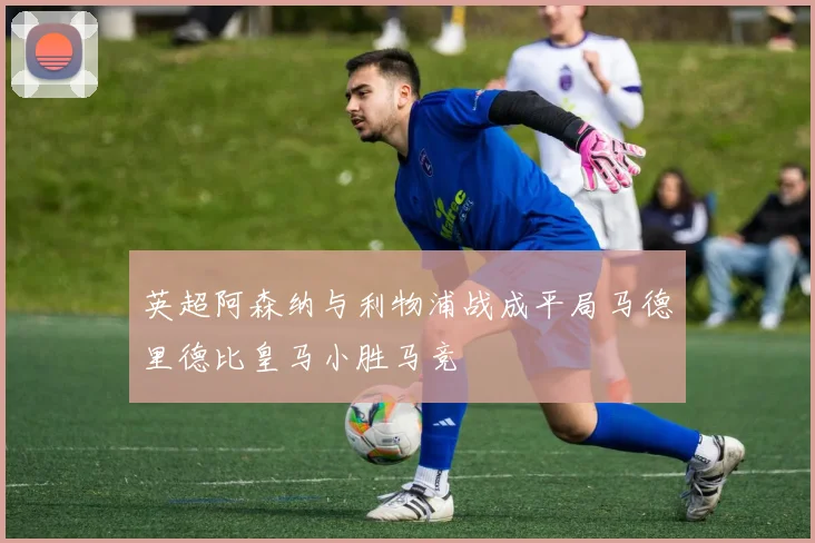 英超阿森纳与利物浦战成平局马德里德比皇马小胜马竞