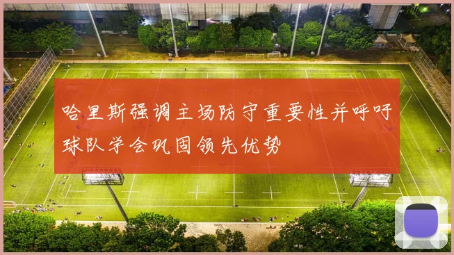 哈里斯强调主场防守重要性并呼吁球队学会巩固领先优势
