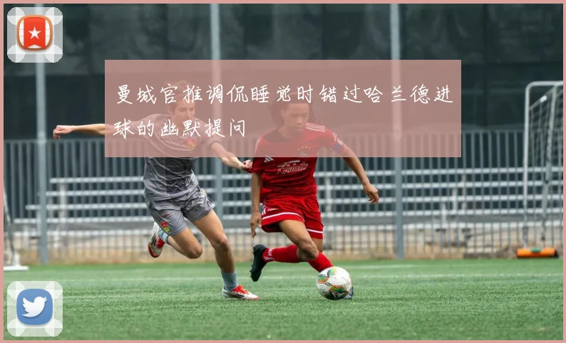 曼城官推调侃睡觉时错过哈兰德进球的幽默提问