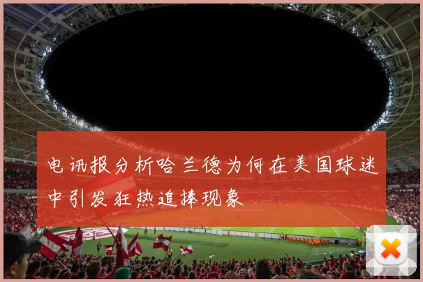 电讯报分析哈兰德为何在美国球迷中引发狂热追捧现象