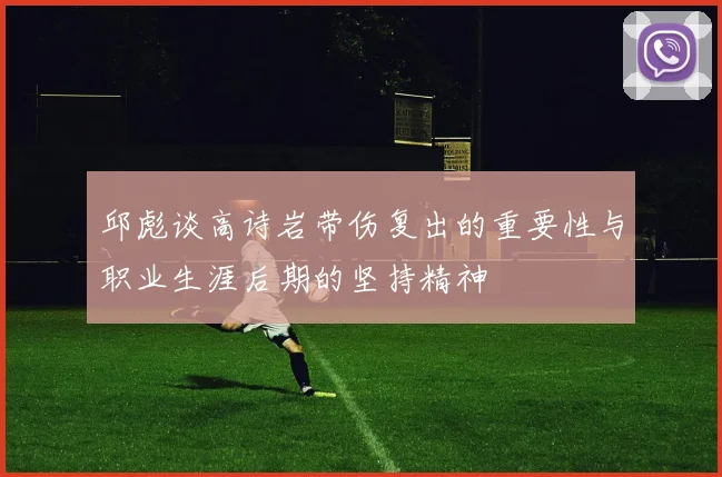 邱彪谈高诗岩带伤复出的重要性与职业生涯后期的坚持精神
