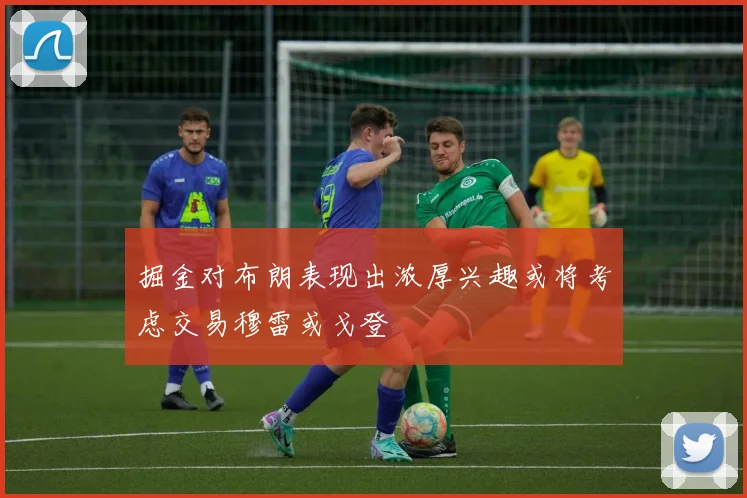 掘金对布朗表现出浓厚兴趣或将考虑交易穆雷或戈登