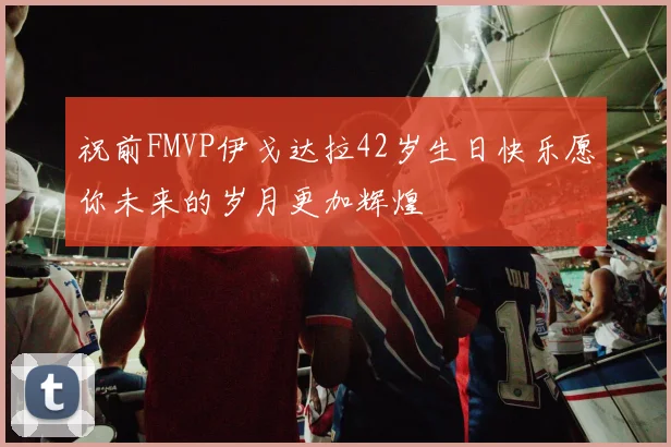祝前FMVP伊戈达拉42岁生日快乐愿你未来的岁月更加辉煌