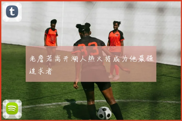 老詹若离开湖人热火将成为他最强追求者