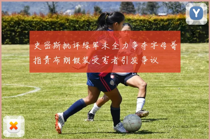 史密斯批评绿军未全力争夺字母哥指责布朗假装受害者引发争议