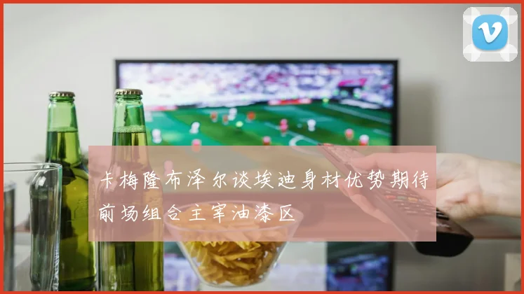 卡梅隆布泽尔谈埃迪身材优势期待前场组合主宰油漆区