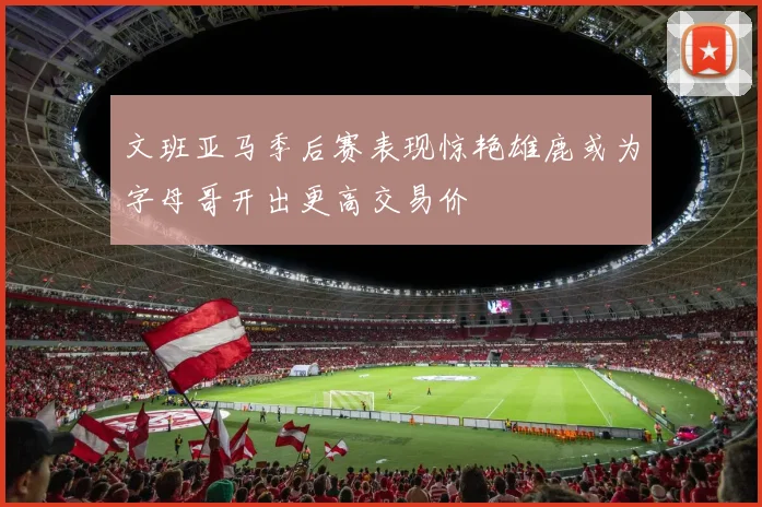 文班亚马季后赛表现惊艳雄鹿或为字母哥开出更高交易价
