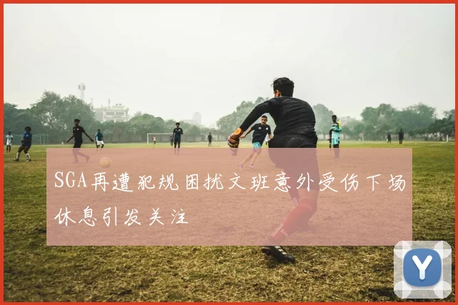 SGA再遭犯规困扰文班意外受伤下场休息引发关注