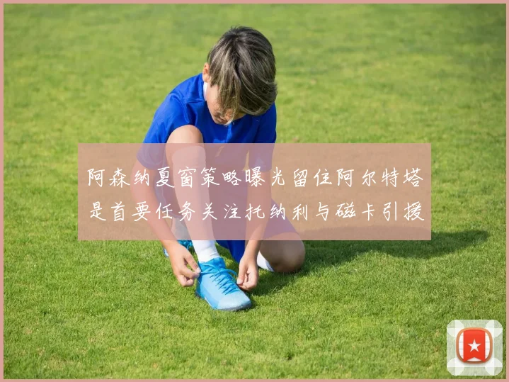 阿森纳夏窗策略曝光留住阿尔特塔是首要任务关注托纳利与磁卡引援动态