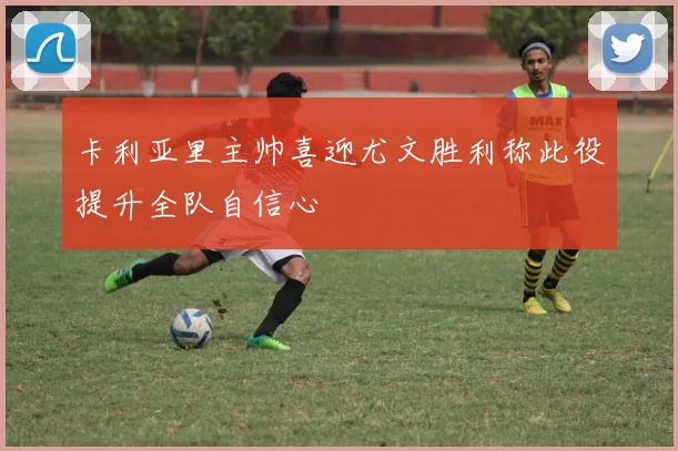 卡利亚里主帅喜迎尤文胜利称此役提升全队自信心