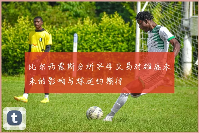 比尔西蒙斯分析字母交易对雄鹿未来的影响与球迷的期待