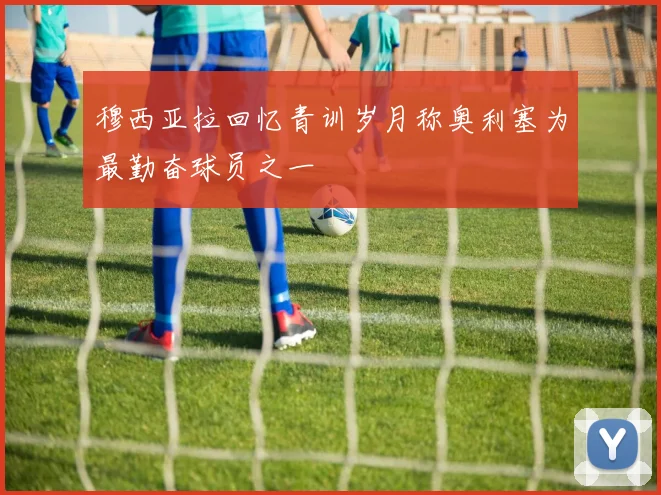 穆西亚拉回忆青训岁月称奥利塞为最勤奋球员之一