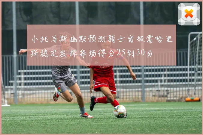 小托马斯幽默预测骑士晋级需哈里斯稳定发挥每场得分25到30分