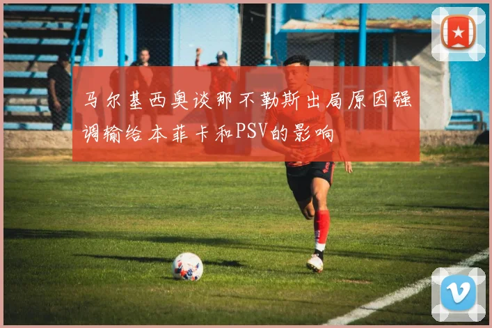 马尔基西奥谈那不勒斯出局原因强调输给本菲卡和PSV的影响