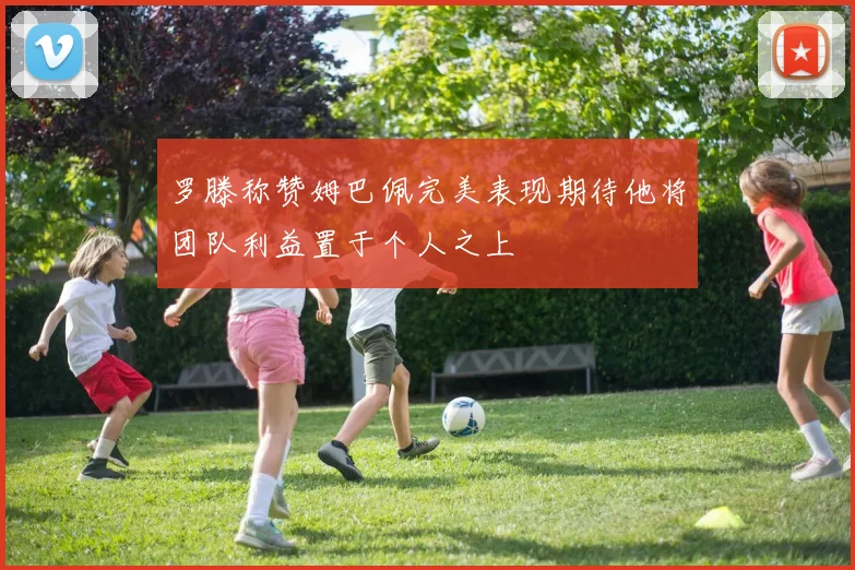 罗滕称赞姆巴佩完美表现期待他将团队利益置于个人之上