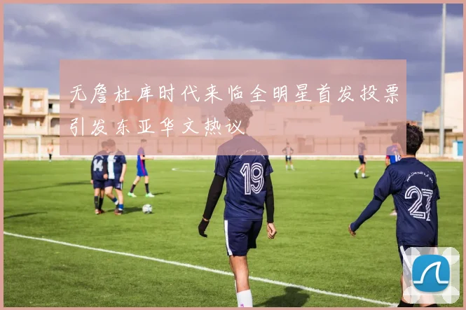 无詹杜库时代来临全明星首发投票引发东亚华文热议
